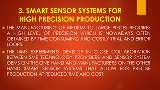 3. SMART SENSOR SYSTEMS FOR
HIGH PRECISION PRODUCTION
 THE MANUFACTURING OF MEDIUM TO LARGE PIECES REQUIRES
A HIGH LEVEL OF PRECISION WHICH IS NOWADAYS OFTEN
OBTAINED BY TIME CONSUMING AND COSTLY TRIAL AND ERROR
LOOPS.
 THE I4MS EXPERIMENTS DEVELOP IN CLOSE COLLABORATION
BETWEEN SME TECHNOLOGY PROVIDERS AND SENSOR SYSTEM
OEMS ON THE ONE HAND AND MANUFACTURERS ON THE OTHER
HAND SMART SENSOR SYSTEMS THAT ALLOW FOR PRECISE
PRODUCTION AT REDUCED TIME AND COST.
 