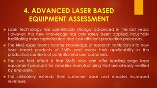 4. ADVANCED LASER BASED
EQUIPMENT ASSESSMENT
 Laser technology has scientifically strongly advanced in the last years.
However, this new knowledge has only rarely been applied industrially
facilitating more sophisticated and cost efficient production processes.
 The I4MS experiments transfer knowledge of research institutions into new
laser based products of SMEs and assess their applicability in the
production contexts of potential end user customers.
 The two fold effect is that SMEs now can offer leading edge laser
equipment products for industrial manufacturing that are already verified
by end-users.
 This ultimately extends their customer base and enables increased
revenues.
 