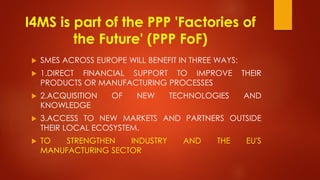 I4MS is part of the PPP 'Factories of
the Future' (PPP FoF)
 SMES ACROSS EUROPE WILL BENEFIT IN THREE WAYS:
 1.DIRECT FINANCIAL SUPPORT TO IMPROVE THEIR
PRODUCTS OR MANUFACTURING PROCESSES
 2.ACQUISITION OF NEW TECHNOLOGIES AND
KNOWLEDGE
 3.ACCESS TO NEW MARKETS AND PARTNERS OUTSIDE
THEIR LOCAL ECOSYSTEM.
 TO STRENGTHEN INDUSTRY AND THE EU'S
MANUFACTURING SECTOR
 
