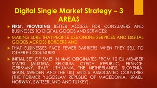 Digital Single Market Strategy – 3
AREAS
 FIRST, PROVIDING BETTER ACCESS FOR CONSUMERS AND
BUSINESSES TO DIGITAL GOODS AND SERVICES:
 MAKING SURE THAT PEOPLE USE ONLINE SERVICES AND DIGITAL
GOODS ACROSS BORDERS AND
 THAT BUSINESSES FACE FEWER BARRIERS WHEN THEY SELL TO
OTHER EU COUNTRIES.
 INITIAL SET OF SMES IN I4MS ORIGINATES FROM 12 EU MEMBER
STATES (AUSTRIA, BELGIUM, CZECH REPUBLIC, FRANCE,
GERMANY, ITALY, LITHUANIA, THE NETHERLANDS, SLOVENIA,
SPAIN, SWEDEN AND THE UK) AND 5 ASSOCIATED COUNTRIES
(THE FORMER YUGOSLAV REPUBLIC OF MACEDONIA, ISRAEL,
NORWAY, SWITZERLAND AND TURKEY).
 