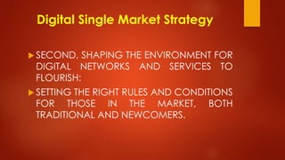 Digital Single Market Strategy
 SECOND, SHAPING THE ENVIRONMENT FOR
DIGITAL NETWORKS AND SERVICES TO
FLOURISH:
 SETTING THE RIGHT RULES AND CONDITIONS
FOR THOSE IN THE MARKET, BOTH
TRADITIONAL AND NEWCOMERS.
 