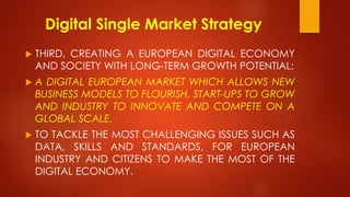 Digital Single Market Strategy
 THIRD, CREATING A EUROPEAN DIGITAL ECONOMY
AND SOCIETY WITH LONG-TERM GROWTH POTENTIAL:
 A DIGITAL EUROPEAN MARKET WHICH ALLOWS NEW
BUSINESS MODELS TO FLOURISH, START-UPS TO GROW
AND INDUSTRY TO INNOVATE AND COMPETE ON A
GLOBAL SCALE.
 TO TACKLE THE MOST CHALLENGING ISSUES SUCH AS
DATA, SKILLS AND STANDARDS, FOR EUROPEAN
INDUSTRY AND CITIZENS TO MAKE THE MOST OF THE
DIGITAL ECONOMY.
 