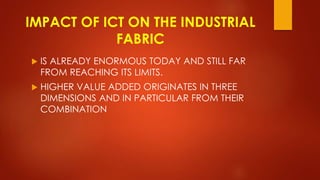 IMPACT OF ICT ON THE INDUSTRIAL
FABRIC
 IS ALREADY ENORMOUS TODAY AND STILL FAR
FROM REACHING ITS LIMITS.
 HIGHER VALUE ADDED ORIGINATES IN THREE
DIMENSIONS AND IN PARTICULAR FROM THEIR
COMBINATION
 