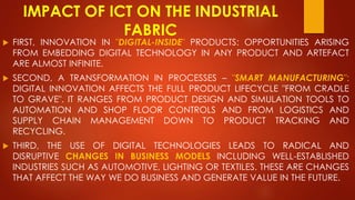 IMPACT OF ICT ON THE INDUSTRIAL
FABRIC
 FIRST, INNOVATION IN "DIGITAL-INSIDE" PRODUCTS: OPPORTUNITIES ARISING
FROM EMBEDDING DIGITAL TECHNOLOGY IN ANY PRODUCT AND ARTEFACT
ARE ALMOST INFINITE.
 SECOND, A TRANSFORMATION IN PROCESSES – "SMART MANUFACTURING":
DIGITAL INNOVATION AFFECTS THE FULL PRODUCT LIFECYCLE "FROM CRADLE
TO GRAVE". IT RANGES FROM PRODUCT DESIGN AND SIMULATION TOOLS TO
AUTOMATION AND SHOP FLOOR CONTROLS AND FROM LOGISTICS AND
SUPPLY CHAIN MANAGEMENT DOWN TO PRODUCT TRACKING AND
RECYCLING.
 THIRD, THE USE OF DIGITAL TECHNOLOGIES LEADS TO RADICAL AND
DISRUPTIVE CHANGES IN BUSINESS MODELS INCLUDING WELL-ESTABLISHED
INDUSTRIES SUCH AS AUTOMOTIVE, LIGHTING OR TEXTILES. THESE ARE CHANGES
THAT AFFECT THE WAY WE DO BUSINESS AND GENERATE VALUE IN THE FUTURE.
 