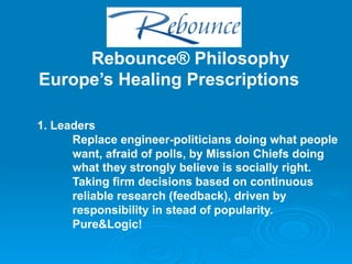 Rebounce® Philosophy
Europe’s Healing Prescriptions

1. Leaders
      Replace engineer-politicians doing what people
      want, afraid of polls, by Mission Chiefs doing
      what they strongly believe is socially right.
      Taking firm decisions based on continuous
      reliable research (feedback), driven by
      responsibility in stead of popularity.
      Pure&Logic!
 