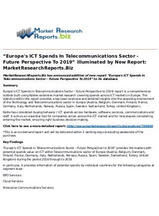 “Europe's ICT Spends In Telecommunications Sector -
Future Perspective To 2019” illuminated by New Report:
MarketResearchReports.Biz
MarketResearchReports.Biz has announced addition of new report “Europe's ICT Spends In
Telecommunications Sector - Future Perspective To 2019” to its database.
Summary
Europe's ICT Spends in Telecommunications Sector - Future Perspective to 2019; report is a comprehensive
outlook built using Kables extensive market research covering spends across ICT markets in Europe. The
statistics within the report provides a top-level overview and detailed insights into the operating environment
of the Technology and Telecommunications sector in Europe (Austria, Belgium, Denmark, Finland, France,
Germany, Italy, Netherlands, Norway, Russia, Spain, Sweden, Switzerland, Turkey, United Kingdom).
Kable has considered buying behavior / ICT spends across hardware, software, services, communications and
staff. It acts as an essential tool for companies active across the ICT market and for new players considering
entering the market; ensuring right business decision making.
Click here to see a more detailed report: http://www.marketresearchreports.biz/analysis/784600
*This is an on-demand report and will be delivered within 2 working days (excluding weekends) of the
purchase.
Key Findings
"Europe's ICT Spends in Telecommunications Sector - Future Perspective to 2019" provides the readers with
potential spends value on ICT within Telecommunications sector of Europe (Austria, Belgium, Denmark,
Finland, France, Germany, Italy, Netherlands, Norway, Russia, Spain, Sweden, Switzerland, Turkey, United
Kingdom) during the period 2016 through to 2019
In particular, it provides information of potential spends by individual countries for the following categories at
segment level:
BPO Services
Cloud Services
Enterprise Communications Services
 