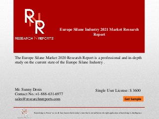 Europe Silane Industry 2021 Market Research
Report
Mr. Sunny Denis
Contact No.:+1-888-631-6977
sales@researchnreports.com
The Europe Silane Market 2020 Research Report is a professional and in-depth
study on the current state of the Europe Silane Industry .
“Knowledge is Power” as we all have known but in today’s time that is not sufficient, the right application of knowledge is Intelligence.
Single User License: $ 3600
 