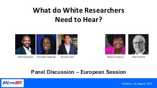 What	do	White	Researchers	
Need	to	Hear?	
Panel Discussion – European Session	
Webinar,	26	August	2020	
Wale	Omiyale		 Charlene	Adamah	 Kim	Smouter	 Shannon	Danzy	 Ray	Poynter	
 