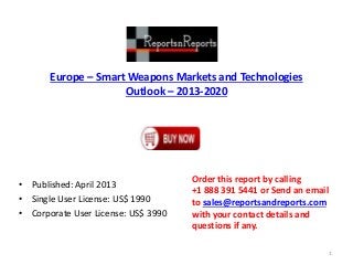 Europe – Smart Weapons Markets and Technologies
Outlook – 2013-2020
• Published: April 2013
• Single User License: US$ 1990
• Corporate User License: US$ 3990
Order this report by calling
+1 888 391 5441 or Send an email
to sales@reportsandreports.com
with your contact details and
questions if any.
1
 