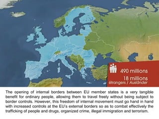 The opening of internal borders between EU member states is a very tangible
benefit for ordinary people, allowing them to travel freely without being subject to
border controls. However, this freedom of internal movement must go hand in hand
with increased controls at the EU’s external borders so as to combat effectively the
trafficking of people and drugs, organized crime, illegal immigration and terrorism.
 