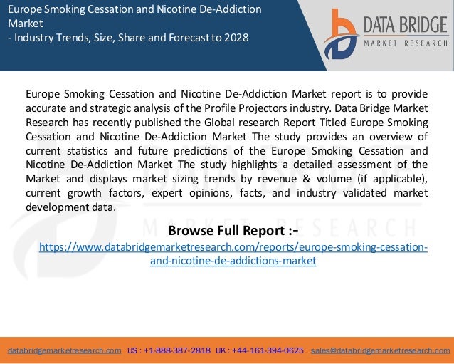 databridgemarketresearch.com US : +1-888-387-2818 UK : +44-161-394-0625 sales@databridgemarketresearch.com
1
Europe Smoking Cessation and Nicotine De-Addiction
Market
- Industry Trends, Size, Share and Forecast to 2028
Europe Smoking Cessation and Nicotine De-Addiction Market report is to provide
accurate and strategic analysis of the Profile Projectors industry. Data Bridge Market
Research has recently published the Global research Report Titled Europe Smoking
Cessation and Nicotine De-Addiction Market The study provides an overview of
current statistics and future predictions of the Europe Smoking Cessation and
Nicotine De-Addiction Market The study highlights a detailed assessment of the
Market and displays market sizing trends by revenue & volume (if applicable),
current growth factors, expert opinions, facts, and industry validated market
development data.
Browse Full Report :-
https://www.databridgemarketresearch.com/reports/europe-smoking-cessation-
and-nicotine-de-addictions-market
 