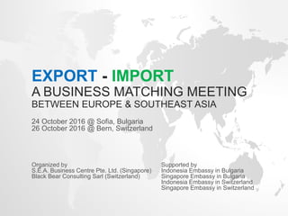 EXPORT - IMPORT
A BUSINESS MATCHING MEETING
BETWEEN EUROPE & SOUTHEAST ASIA
24 October 2016 @ Sofia, Bulgaria
26 October 2016 @ Bern, Switzerland
Organized by Supported by
S.E.A. Business Centre Pte. Ltd. (Singapore) Indonesia Embassy in Bulgaria
Black Bear Consulting Sarl (Switzerland) Singapore Embassy in Bulgaria
Indonesia Embassy in Switzerland
Singapore Embassy in Switzerland
 