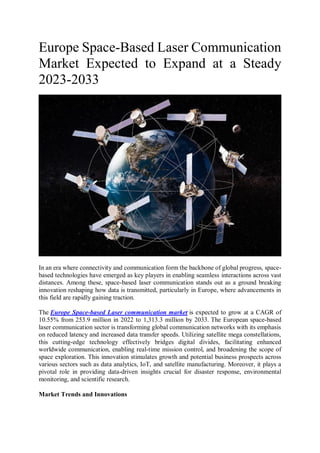 Europe Space-Based Laser Communication
Market Expected to Expand at a Steady
2023-2033
In an era where connectivity and communication form the backbone of global progress, space-
based technologies have emerged as key players in enabling seamless interactions across vast
distances. Among these, space-based laser communication stands out as a ground breaking
innovation reshaping how data is transmitted, particularly in Europe, where advancements in
this field are rapidly gaining traction.
The Europe Space-based Laser communication market is expected to grow at a CAGR of
10.55% from 253.9 million in 2022 to 1,313.3 million by 2033. The European space-based
laser communication sector is transforming global communication networks with its emphasis
on reduced latency and increased data transfer speeds. Utilizing satellite mega constellations,
this cutting-edge technology effectively bridges digital divides, facilitating enhanced
worldwide communication, enabling real-time mission control, and broadening the scope of
space exploration. This innovation stimulates growth and potential business prospects across
various sectors such as data analytics, IoT, and satellite manufacturing. Moreover, it plays a
pivotal role in providing data-driven insights crucial for disaster response, environmental
monitoring, and scientific research.
Market Trends and Innovations
 