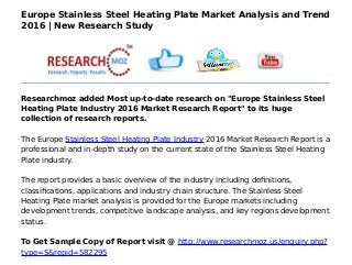Europe Stainless Steel Heating Plate Market Analysis and Trend
2016 | New Research Study
Researchmoz added Most up-to-date research on "Europe Stainless Steel
Heating Plate Industry 2016 Market Research Report" to its huge
collection of research reports.
The Europe Stainless Steel Heating Plate Industry 2016 Market Research Report is a
professional and in-depth study on the current state of the Stainless Steel Heating
Plate industry.
The report provides a basic overview of the industry including definitions,
classifications, applications and industry chain structure. The Stainless Steel
Heating Plate market analysis is provided for the Europe markets including
development trends, competitive landscape analysis, and key regions development
status.
To Get Sample Copy of Report visit @ http://www.researchmoz.us/enquiry.php?
type=S&repid=582295
 