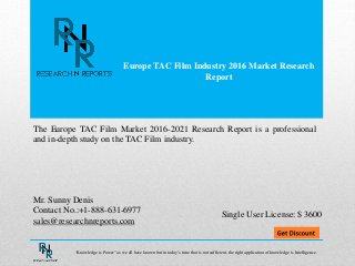 Europe TAC Film Industry 2016 Market Research
Report
Mr. Sunny Denis
Contact No.:+1-888-631-6977
sales@researchnreports.com
The Europe TAC Film Market 2016-2021 Research Report is a professional
and in-depth study on the TAC Film industry.
Single User License: $ 3600
“Knowledge is Power” as we all have known but in today’s time that is not sufficient, the right application of knowledge is Intelligence.
 