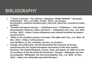 BIBLIOGRAPHY
●   "''Taxes in Europe - Tax reforms'' database (TEDB/TAXREF)." European
    Commission . N.p., n.d. Web. 15 Nov. 2012. <ec.europa.
    eu/taxation_customs/taxation/gen_info/info_docs/tax_inventory/index_
    en.htm>.
●   "Smallest European Country — Infoplease.com." Infoplease — Free Online
    Encyclopedia, Almanac, Atlas, and more — Infoplease.com. N.p., n.d. Web.
    15 Nov. 2012. <http://www.infoplease.com/askeds/smallest-european-
    country.html>.
●   "What is the smallest country in Europe."The Q&A wiki. N.p., n.d. Web. 15
    Nov. 2012. <http://wiki.answers.
    com/Q/What_is_the_smallest_country_in_Europe>.
●   change, the millennium, the EU dominated the economy of Europe
    comprising the five largest European economies of the time namely
    Germany, the United Kingdom, France, Italy, and Spain. In 1999 12 of the
    15 members of the EU joined the Eurozone. "Europe - Wikipedia, the free
    encyclopedia."Wikipedia, the free encyclopedia. N.p., n.d. Web. 15 Nov.
    2012. <http://en.wikipedia.org/wiki/Europe>.
 