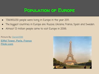 Population of Europe
●   739,165,030 people were living in Europe in the year 2011.
●   The biggest countries in Europe are: Russia, Ukraine, France, Spain and Sweden.
●   Almost 13 million people came to visit Europe in 2006.


Picture By: DanieVDM
Eiffel Tower, Paris, France
Flickr.com
 