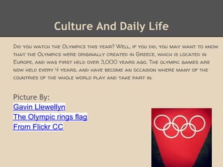 Culture And Daily Life
Did you watch the Olympics this year? Well, if you did, you may want to know
that the Olympics were originally created in Greece, which is located in
Europe, and was first held over 3,000 years ago. The olympic games are
now held every 4 years, and have become an occasion where many of the
countries of the whole world play and take part in.


Picture By:
Gavin Llewellyn
The Olympic rings flag
From Flickr CC
 