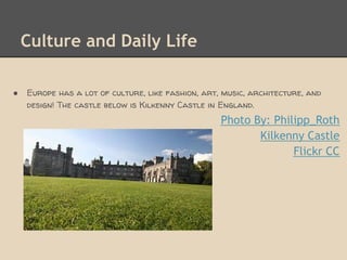 Culture and Daily Life

●   Europe has a lot of culture, like fashion, art, music, architecture, and
    design! The castle below is Kilkenny Castle in England.
                                                   Photo By: Philipp_Roth
                                                          Kilkenny Castle
                                                                 Flickr CC
 