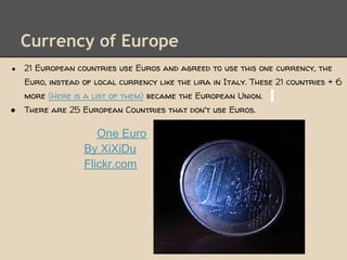 Currency of Europe
●   21 European countries use Euros and agreed to use this one currency, the
    Euro, instead of local currency like the lira in Italy. These 21 countries + 6
    more (Here is a list of them) became the European Union.
●   There are 25 European Countries that don't use Euros.

                     One Euro
                  By XiXiDu
                  Flickr.com
 