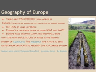 Geography of Europe
 ●   There are 2,151,200,000 total acres in
Europe. [Two billion, one hundred and fifty-one million, two hundred thousand]
 ●   80-90% of land is forest.
 ●   Europe's boundaries shape is from WWI and WWII
 ●   Europe also created many architectural ideas
that are very popular. One of these is the Roman
system of aqueducts. The aqueduct was a way to send
water from one place to another Like a plumbing system.

Aqueduct north-west of Vindolanda Roman Fort    by Andrew Curtis    On Geograph
 