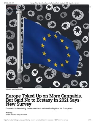 2/12/22, 8:00 AM Europe Toked Up on More Cannabis, But Said No to Ecstasy in 2021 Says New Survey
https://cannabis.net/blog/news/europe-toked-up-on-more-cannabis-but-said-no-to-ecstasy-in-2021-says-new-survey 2/11
EUROPE GOES CANNABIS
Europe Toked Up on More Cannabis,
But Said No to Ecstasy in 2021 Says
New Survey
Cannabis is becoming the recreational and medical option for Europeans
Posted by:

Joseph Billions , today at 12:00am
 Edit Article (https://cannabis.net/mycannabis/c-blog-entry/update/europe-toked-up-on-more-cannabis-but-said-no-to-ecstasy-in-2021-says-new-survey)
 Article List (https://cannabis.net/mycannabis/c-blog)
 