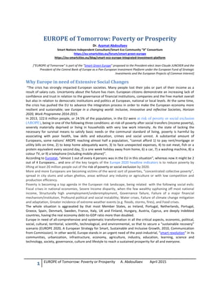 1 EUROPE of Tomorrow: Poverty or Prosperity A. Abdoullaev April 2015
EUROPE of Tomorrow: Poverty or Prosperity
Dr. Azamat Abdoullaev
Smart Nations Independent Consultant/Smart Eco Community “X” Consortium
https://eu-smartcities.eu/forum/smart-green-europe
https://eu-smartcities.eu/blog/smart-eco-europe-integrated-investment-platform
[“EUROPE of Tomorrow” is part of the “Smart Green Europe” proposed to the President-elect Jean-Claude JUNCKER and the
President of the Central Bank of Europe as a Pan-European Investment Platform under the European Fund of Strategic
Investments and the European Projects of Common Interest]
Why Europe in need of Extensive Social Changes
“The crisis has strongly impacted European societies. Many people lost their jobs or part of their income as a
result of salary cuts. Uncertainty about the future has risen. European citizens demonstrate an increasing lack of
confidence and trust in relation to the governance of financial institutions, companies and the free market overall
but also in relation to democratic institutions and politics at European, national or local levels. At the same time,
the crisis has pushed the EU to advance the integration process in order to make the European economy more
resilient and sustainable; see Europe in a changing world: inclusive, innovative and reflective Societies, Horizon
2020, Work Programme 2014-2015.
In 2013, 122.6 million people, or 24.5% of the population, in the EU were at risk of poverty or social exclusion
(AROPE), being in one of the following three conditions: at-risk-of-poverty after social transfers (income poverty),
severely materially deprived or living in households with very low work intensity. As the state of lacking the
necessary for survival means to satisfy basic needs or the communal standard of living, poverty is harmful by
associating with poor health, low skills and education, crimes and social unrest. A substantial amount of
Europeans, some nations’ AROPE reaching almost half a population, “cannot afford 1) to pay rent/mortgage or
utility bills on time, 2) to keep home adequately warm, 3) to face unexpected expenses, 4) to eat meat, fish or a
protein equivalent every second day, 5) a one week holiday away from home, 6) a car, 7) a washing machine, 8) a
colour TV, or 9) a telephone (including mobile phone)”.
According to Eurostat, “almost 1 out of every 4 persons was in the EU in this situation”, whereas now it might be 2
out of 4 Europeans… and one of the key targets of the Europe 2020 headline indicators is to reduce poverty by
lifting at least 20 million people out of the risk of poverty or social exclusion by 2020.
More and more Europeans are becoming victims of the worst sort of poverties, “concentrated collective poverty”,
spread in city slums and urban ghettos, areas without any industry or agriculture or with low competition and
production efficiency.
Poverty is becoming a top agenda in the European risk landscape, being related with the following social evils:
Fiscal crises in national economies, Severe Income disparity, when the few wealthy syphoning off most national
income, Structurally high unemployment/underemployment, Governance failure, Failure of a major financial
mechanism/institution, Profound political and social instability; Water crises, Failure of climate change mitigation
and adaptation, Greater incidence of extreme weather events (e.g. floods, storms, fires), and Food crises.
The whole situation is aggravated by that most Member States, as Ireland, Portugal, Netherlands, Portugal,
Greece, Spain, Denmark, Sweden, France, Italy, UK and Finland, Hungary, Austria, Cyprus, are deeply indebted
countries, having the real economy debt-to-GDP ratio more than doubled.
Europe in need of all-comprehensive and systematic transformation in all the critical aspects, economic, political,
social, cultural, territorial, scientific, technological, and environmental, so that to secure a “sustainable recovery”
scenario (EUROPE 2020, A European Strategy for Smart, Sustainable and Inclusive Growth, 2010, Communication
from Commission). In other world, Europe stands in an urgent need of the post-industrial, “smart revolution” in its
communities, urbanization, infrastructure, economy, agriculture, industry, education, learning, science and
technology, society, governance, culture and lifestyle to reach a sustained prosperity for all and everyone.
 