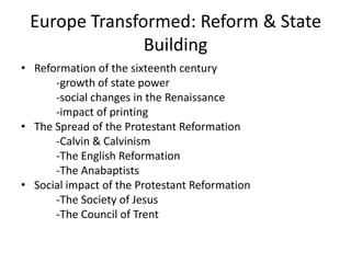 Europe Transformed: Reform & State
               Building
• Reformation of the sixteenth century
      -growth of state power
      -social changes in the Renaissance
      -impact of printing
• The Spread of the Protestant Reformation
      -Calvin & Calvinism
      -The English Reformation
      -The Anabaptists
• Social impact of the Protestant Reformation
      -The Society of Jesus
      -The Council of Trent
 