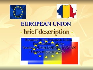 EUROPEAN UNION   -  brief description   - Romania in the European Union  Presentation made by  Teacher  DUMA CORNEL LUCIAN - European projects  2009  -  