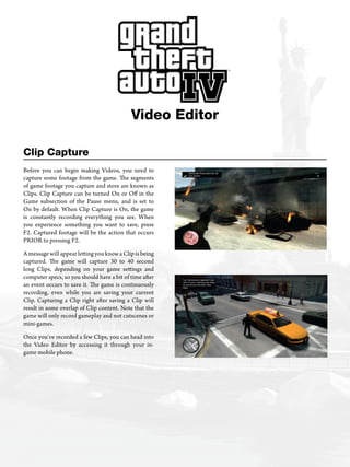Clip Capture
Video Editor
Before you can begin making Videos, you need to
capture some footage from the game. The segments
of game footage you capture and store are known as
Clips. Clip Capture can be turned On or Off in the
Game subsection of the Pause menu, and is set to
On by default. When Clip Capture is On, the game
is constantly recording everything you see. When
you experience something you want to save, press
F2. Captured footage will be the action that occurs
PRIOR to pressing F2.
A message will appear letting you know a Clip is being
captured. The game will capture 30 to 40 second
long Clips, depending on your game settings and
computer specs, so you should have a bit of time after
an event occurs to save it. The game is continuously
recording, even while you are saving your current
Clip. Capturing a Clip right after saving a Clip will
result in some overlap of Clip content. Note that the
game will only record gameplay and not cutscenes or
mini-games.
Once you’ve recorded a few Clips, you can head into
the Video Editor by accessing it through your in-
game mobile phone.
 