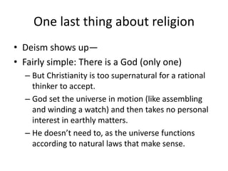 One last thing about religion
• Deism shows up—
• Fairly simple: There is a God (only one)
  – But Christianity is too supernatural for a rational
    thinker to accept.
  – God set the universe in motion (like assembling
    and winding a watch) and then takes no personal
    interest in earthly matters.
  – He doesn’t need to, as the universe functions
    according to natural laws that make sense.
 