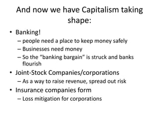 And now we have Capitalism taking
              shape:
• Banking!
  – people need a place to keep money safely
  – Businesses need money
  – So the “banking bargain” is struck and banks
    flourish
• Joint-Stock Companies/corporations
  – As a way to raise revenue, spread out risk
• Insurance companies form
  – Loss mitigation for corporations
 