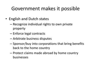 Government makes it possible
• English and Dutch states
  – Recognize individual rights to own private
    property
  – Enforce legal contracts
  – Arbitrate business disputes
  – Sponsor/buy into corporations that bring benefits
    back to the home country
  – Protect claims made abroad by home country
    businesses
 