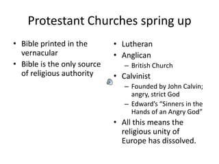 Protestant Churches spring up
• Bible printed in the       • Lutheran
  vernacular                 • Anglican
• Bible is the only source      – British Church
  of religious authority     • Calvinist
                                – Founded by John Calvin;
                                  angry, strict God
                                – Edward’s “Sinners in the
                                  Hands of an Angry God”
                             • All this means the
                               religious unity of
                               Europe has dissolved.
 