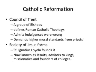 Catholic Reformation
• Council of Trent
  – A group of Bishops
  – defines Roman Catholic Theology,
  – Admits indulgences were wrong
  – Demands higher moral standards from priests
• Society of Jesus forms
  – St. Ignatius Loyola founds it
  – Now known as Jesuits, advisors to kings,
    missionaries and founders of colleges…
 