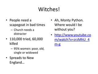 Witches!
• People need a              • Ah, Monty Python.
  scapegoat in bad times       Where would I be
   – Church needs a            without you?
     distracter              • http://www.youtube.co
• 110,000 tried, 60,000        m/watch?v=zrzMhU_4
  killed                       m-g
   – 95% women: poor, old,
     single or widowed
• Spreads to New
  England…
 