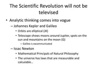 The Scientific Revolution will not be
                televised
• Analytic thinking comes into vogue
  – Johannes Kepler and Galileo
     • Orbits are elliptical (JK)
     • Telescope shows moons around Jupiter, spots on the
       sun and mountains on the moon (G)
        – Galileo is excommunicated
  – Issac Newton
     • Mathematical Principals of Natural Philosophy
     • The universe has laws that are measurable and
       calculable…
 