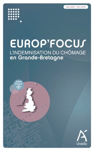 DAJ 4203 • OCT. 2010




          EUROP’FOCUS
          L’INDEMNISATION DU CHÔMAGE
          en Grande-Bretagne


                   Grande
                      -
                  Bretagne

                   •2•




EuropfocusGB_16-09-bab.indd 1                    22/10/10 15:32
 