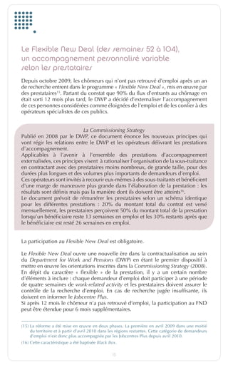 Le Flexible New Deal (des semaines 52 à 104),
         un accompagnement personnalisé variable
         selon les prestataires
         Depuis octobre 2009, les chômeurs qui n’ont pas retrouvé d’emploi après un an
         de recherche entrent dans le programme «	Flexible	New	Deal	», mis en œuvre par
         des prestataires15. Partant du constat que 90% du flux d’entrants au chômage en
         était sorti 12 mois plus tard, le DWP a décidé d’externaliser l’accompagnement
         de ces personnes considérées comme éloignées de l’emploi et de les confier à des
         opérateurs spécialistes de ces publics.


                                      La	Commissioning	Strategy
         Publié en 2008 par le DWP, ce document énonce les nouveaux principes qui
         vont régir les relations entre le DWP et les opérateurs délivrant les prestations
         d’accompagnement.
         Applicables à l’avenir à l’ensemble des prestations d’accompagnement
         externalisées, ces principes visent à rationaliser l’organisation de la sous-traitance
         en contractant avec des prestataires moins nombreux, de grande taille, pour des
         durées plus longues et des volumes plus importants de demandeurs d’emploi.
         Ces opérateurs sont invités à recourir eux-mêmes à des sous-traitants et bénéficient
         d’une marge de manœuvre plus grande dans l’élaboration de la prestation : les
         résultats sont définis mais pas la manière dont ils doivent être atteints16.
         Le document prévoit de rémunérer les prestataires selon un schéma identique
         pour les différentes prestations : 20% du montant total du contrat est versé
         mensuellement, les prestataires perçoivent 50% du montant total de la prestation
         lorsqu’un bénéficiaire reste 13 semaines en emploi et les 30% restants après que
         le bénéficiaire est resté 26 semaines en emploi.


         La participation au Flexible	New	Deal	est obligatoire.

         Le Flexible	New	Deal ouvre une nouvelle ère dans la contractualisation au sein
         du Department	 for	 Work	 and	 Pensions (DWP) en étant le premier dispositif à
         mettre en œuvre les orientations inscrites dans la Commissioning	Strategy (2008).
         En dépit du caractère « flexible » de la prestation, il y a un certain nombre
         d’éléments à inclure : chaque demandeur d’emploi doit participer à une période
         de quatre semaines de work-related	activity et les prestataires doivent assurer le
         contrôle de la recherche d’emploi. En cas de recherche jugée insuffisante, ils
         doivent en informer le Jobcentre	Plus.
         Si après 12 mois le chômeur n’a pas retrouvé d’emploi, la participation au FND
         peut être étendue pour 6 mois supplémentaires.


         (15) La réforme a été mise en œuvre en deux phases. La première en avril 2009 dans une moitié
              du territoire et à partir d’avril 2010 dans les régions restantes. Cette catégorie de demandeurs
              d’emploi n’est donc plus accompagnée par les Jobcentres Plus depuis avril 2010.
         (16) Cette caractéristique a été baptisée	Black	Box.

                                                          15


EuropfocusGB_16-09-bab.indd 15                                                                             22/10/10 15:32
 