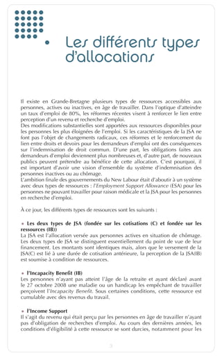 Les différents types
                                d’allocations

         Il existe en Grande-Bretagne plusieurs types de ressources accessibles aux
         personnes, actives ou inactives, en âge de travailler. Dans l’optique d’atteindre
         un taux d’emploi de 80%, les réformes récentes visent à renforcer le lien entre
         perception d’un revenu et recherche d’emploi.
         Des modifications substantielles sont apportées aux ressources disponibles pour
         les personnes les plus éloignées de l’emploi. Si les caractéristiques de la JSA ne
         font pas l’objet de changements radicaux, ces réformes et le renforcement du
         lien entre droits et devoirs pour les demandeurs d’emploi ont des conséquences
         sur l’indemnisation de droit commun. D’une part, les obligations faites aux
         demandeurs d’emploi deviennent plus nombreuses et, d’autre part, de nouveaux
         publics peuvent prétendre au bénéfice de cette allocation. C’est pourquoi, il
         est important d’avoir une vision d’ensemble du système d’indemnisation des
         personnes inactives ou au chômage.
         L’ambition finale des gouvernements du New Labour était d’aboutir à un système
         avec deux types de ressources : l’Employment Support Allowance (ESA) pour les
         personnes ne pouvant travailler pour raison médicale et la JSA pour les personnes
         en recherche d’emploi.

         À ce jour, les différents types de ressources sont les suivants :

         •	 Les deux types de JSA (fondée sur les cotisations (C) et fondée sur les
         ressources (IB))
         La JSA est l’allocation versée aux personnes actives en situation de chômage.
         Les deux types de JSA se distinguent essentiellement du point de vue de leur
         financement. Les montants sont identiques mais, alors que le versement de la
         JSA(C) est lié à une durée de cotisation antérieure, la perception de la JSA(IB)
         est soumise à condition de ressources.

         •	 l’Incapacity Benefit (IB)
         Les personnes n’ayant pas atteint l’âge de la retraite et ayant déclaré avant
         le 27  octobre 2008 une maladie ou un handicap les empêchant de travailler
         perçoivent l’Incapacity Benefit. Sous certaines conditions, cette ressource est
         cumulable avec des revenus du travail.

         •	 l’Income Support
         Il s’agit du revenu qui était perçu par les personnes en âge de travailler n’ayant
         pas d’obligation de recherches d’emploi. Au cours des dernières années, les
         conditions d’éligibilité à cette ressource se sont durcies, notamment pour les


                                                   3


EuropfocusGB_16-09-bab.indd 3                                                            22/10/10 15:32
 