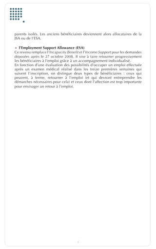parents isolés. Les anciens bénéficiaires deviennent alors allocataires de la
         JSA ou de l’ESA.

         •	 l’Employment Support Allowance (ESA)
         Ce revenu remplace l’Incapacity Benefit et l’Income Support pour les demandes
         déposées après le 27 octobre 2008. Il vise à faire retourner progressivement
         les bénéficiaires à l’emploi grâce à un accompagnement individualisé.
         En fonction d’une évaluation des possibilités d’occuper un emploi effectuée
         après un examen médical réalisé dans les treize premières semaines qui
         suivent l’inscription, on distingue deux types de bénéficiaires : ceux qui
         peuvent, à terme, retourner à l’emploi (et qui devront entreprendre les
         démarches nécessaires pour cela) et ceux dont l’affection est trop importante
         pour envisager un retour à l’emploi.




                                              4


EuropfocusGB_16-09-bab.indd 4                                                       22/10/10 15:32
 