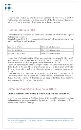 Toutefois, dès l’instant où une décision de sanction est prononcée, le droit de
         l’intéressé est interrompu pour la durée prescrite (de 1 à 26 semaines). Quelle que
         soit la durée de la sanction, elle s’impute sur la durée des droits.



         Montant de la JSA(C)
         Le montant de l’allocation est forfaitaire, variable en fonction de l’âge de
         l’allocataire concerné.
         Depuis le 6 avril 2010, les montants forfaitaires d’indemnisation, prévus par
         tranches d’âges, sont les suivants :

          pour les 16-17 ans                                     56,63 € (51,85 £)/semaine
          pour les 18-24 ans                                     56,63 € (51,85 £)/semaine
          pour les 25 ans et plus                                71,48 € (65,45 £)/semaine

         Le montant d’allocation ainsi défini (personal rate) sera versé à l’intéressé,
         sous réserve des déductions prévues en cas de cumul de la JSA avec
         d’autres revenus ou d’autres prestations de sécurité sociale.
         Lorsqu’un demandeur d’emploi remplit à la fois les conditions d’attribution
         de la JSA(C) et les conditions d’attribution de la JSA(IB), il peut bénéficier
         de la seconde dès le début de l’indemnisation sur demande expresse de
         sa part 10.
         Dans certains cas, l’ouverture de droits au titre de la JSA(IB) se fait
         automatiquement dès le début de l’indemnisation, notamment lorsque la
         demande d’allocations est déposée par un couple dont les deux membres
         sont sans emploi (cf. supra, Joint Claim).



         Durée de versement au titre de la JSA(C)
         Durée d’indemnisation limitée à 6 mois pour tous les allocataires.

         La durée du versement de la JSA(C) est limitée à 182 jours (26 semaines) pour tous
         les bénéficiaires, quels que soient leur âge et le montant des cotisations qu’ils ont
         versées avant d’être au chômage.




         (10)  n effet, bénéficier de la JSA(IB) permet d’accéder à certaines aides (ex. prise en charge des frais
              E
              de cantine scolaire).

                                                             8


EuropfocusGB_16-09-bab.indd 8                                                                                   22/10/10 15:32
 