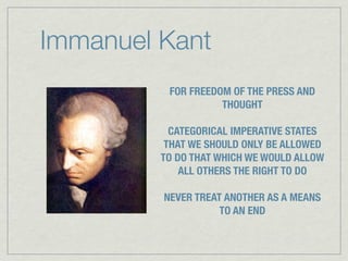 Immanuel Kant
          FOR FREEDOM OF THE PRESS AND
                    THOUGHT

           CATEGORICAL IMPERATIVE STATES
          THAT WE SHOULD ONLY BE ALLOWED
         TO DO THAT WHICH WE WOULD ALLOW
             ALL OTHERS THE RIGHT TO DO

         NEVER TREAT ANOTHER AS A MEANS
                    TO AN END
 
