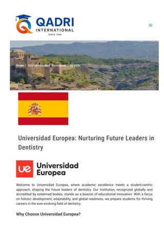 Home/ Universidad Europea, Spain
Universidad Europea: Nurturing Future Leaders in
Dentistry
Welcome to Universidad Europea, where academic excellence meets a student-centric
approach, shaping the future leaders of dentistry. Our institution, recognized globally and
accredited by esteemed bodies, stands as a beacon of educational innovation. With a focus
on holistic development, adaptability, and global readiness, we prepare students for thriving
careers in the ever-evolving field of dentistry.
Why Choose Universidad Europea?
 