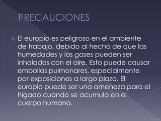 PRECAUCIONESEl europio es peligroso en el ambiente de trabajo, debido al hecho de que las humedades y los gases pueden ser inhalados con el aire. Esto puede causar embolias pulmonares, especialmente por exposiciones a largo plazo. El europio puede ser una amenaza para el hígado cuando se acumula en el cuerpo humano.
