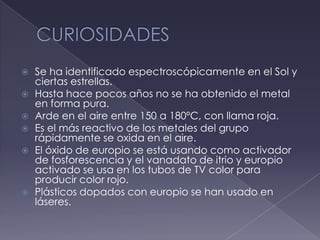 CURIOSIDADESSe ha identificado espectroscópicamente en el Sol y ciertas estrellas.Hasta hace pocos años no se ha obtenido el metal en forma pura.Arde en el aire entre 150 a 180ºC, con llama roja.Es el más reactivo de los metales del grupo rápidamente se oxida en el aire.El óxido de europio se está usando como activador de fosforescencia y el vanadato de itrio y europio activado se usa en los tubos de TV color para producir color rojo.Plásticos dopados con europio se han usado en láseres.