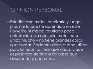 OPINION PERSONALEstudiar este metal, analizarlo y luego plasmar lo que he aprendido en este PowerPoint me ha resultado poco entretenido, ya que este metal no se utiliza mucho y no tiene grandes cosas que contar. Podemos decir que se utiliza para la industria, mas que nada, y que es peligroso debido a los gases que desprende y poco mas.