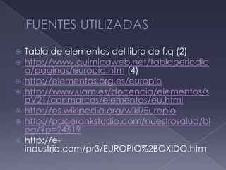 FUENTES UTILIZADASTabla de elementos del libro de f.q (2)http://www.quimicaweb.net/tablaperiodica/paginas/europio.htm (4)http://elementos.org.es/europiohttp://www.uam.es/docencia/elementos/spV21/conmarcos/elementos/eu.htmlhttp://es.wikipedia.org/wiki/Europiohttp://pagerankstudio.com/nuestrosalud/blog/?p=24519http://e-industria.com/pr3/EUROPIO%2BOXIDO.htm