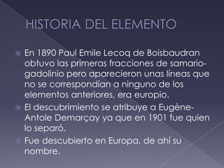 HISTORIA DEL ELEMENTOEn 1890 Paul EmileLecoq de Boisbaudran obtuvo las primeras fracciones de samario-gadolinio pero aparecieron unas líneas que no se correspondían a ninguno de los elementos anteriores, era europio.El descubrimiento se atribuye a Eugène-AntoleDemarçay ya que en 1901 fue quien lo separó.Fue descubierto en Europa, de ahí su nombre.