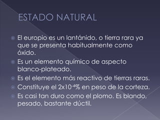 ESTADO NATURALEl europio es un lantánido, o tierra rara ya que se presenta habitualmente como óxido.Es un elemento químico de aspecto blanco-plateado.Es el elemento más reactivo de tierras raras.Constituye el 2x10-4% en peso de la corteza.Es casi tan duro como el plomo. Es blando, pesado, bastante dúctil.